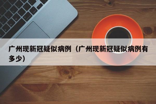 广州现新冠疑似病例(广州现新冠疑似病例有多少)