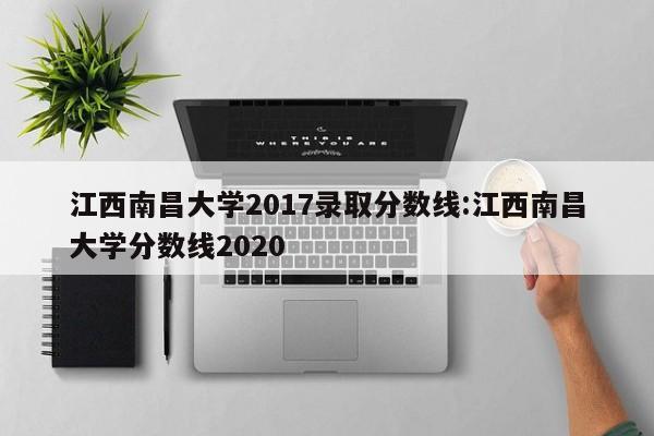 江西南昌大学2017录取分数线:江西南昌大学分数线2020