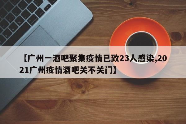 【广州一酒吧聚集疫情已致23人感染,2021广州疫情酒吧关不关门】