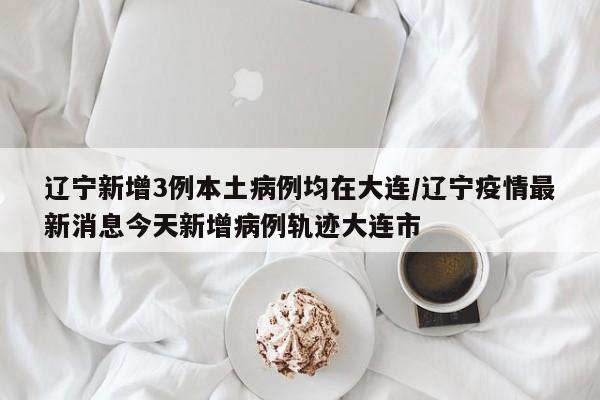 辽宁新增3例本土病例均在大连/辽宁疫情最新消息今天新增病例轨迹大连市