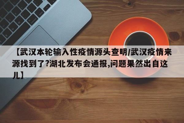 【武汉本轮输入性疫情源头查明/武汉疫情来源找到了?湖北发布会通报,问题果然出自这儿】