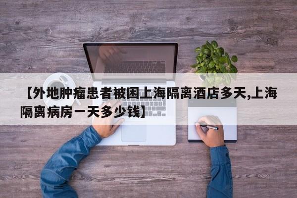 【外地肿瘤患者被困上海隔离酒店多天,上海隔离病房一天多少钱】
