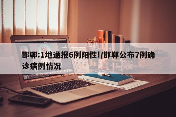 邯郸:1地通报6例阳性!/邯郸公布7例确诊病例情况