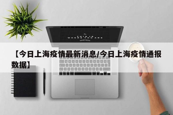 【今日上海疫情最新消息/今日上海疫情通报数据】
