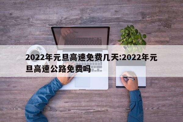 2022年元旦高速免费几天:2022年元旦高速公路免费吗