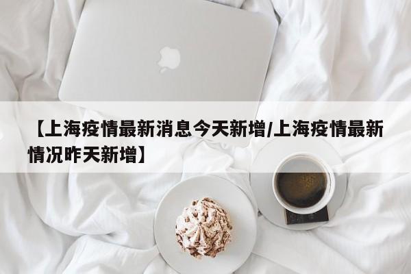 【上海疫情最新消息今天新增/上海疫情最新情况昨天新增】