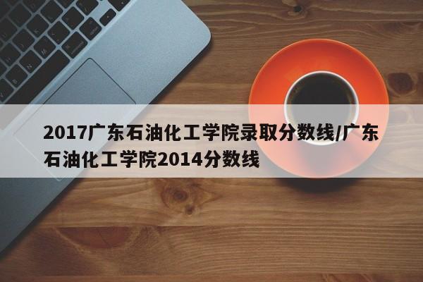 2017广东石油化工学院录取分数线/广东石油化工学院2014分数线