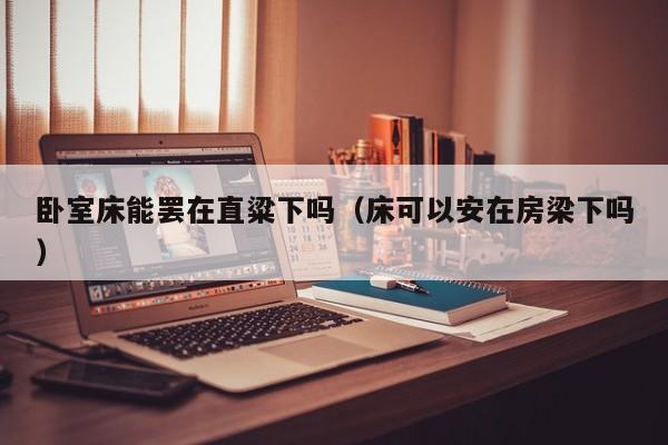 卧室床能罢在直粱下吗(床可以安在房梁下吗)