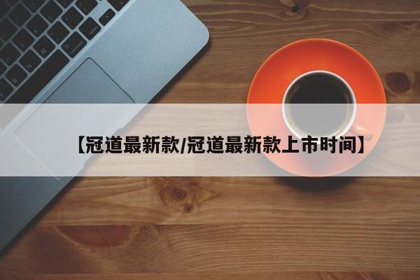 【冠道最新款/冠道最新款上市时间】