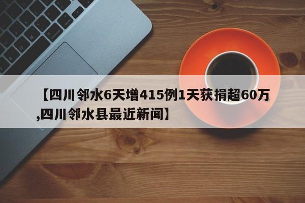 【四川邻水6天增415例1天获捐超60万,四川邻水县最近新闻】