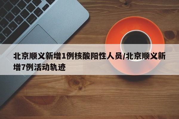 北京顺义新增1例核酸阳性人员/北京顺义新增7例活动轨迹