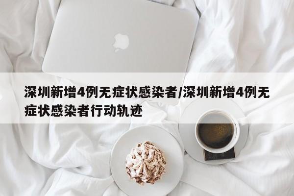 深圳新增4例无症状感染者/深圳新增4例无症状感染者行动轨迹
