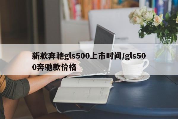 新款奔驰gls500上市时间/gls500奔驰款价格