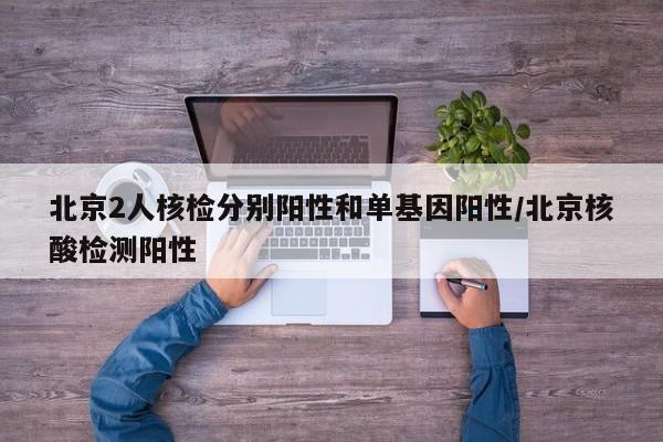 北京2人核检分别阳性和单基因阳性/北京核酸检测阳性