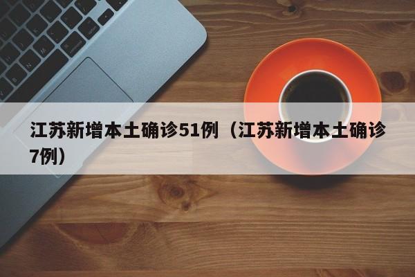 江苏新增本土确诊51例(江苏新增本土确诊7例)