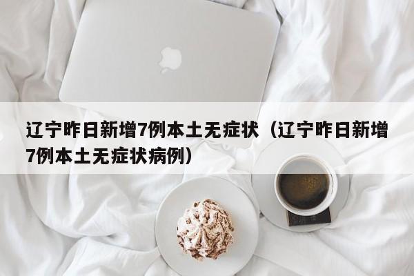 辽宁昨日新增7例本土无症状(辽宁昨日新增7例本土无症状病例)